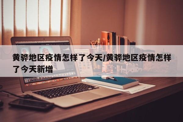 黄骅地区疫情怎样了今天/黄骅地区疫情怎样了今天新增