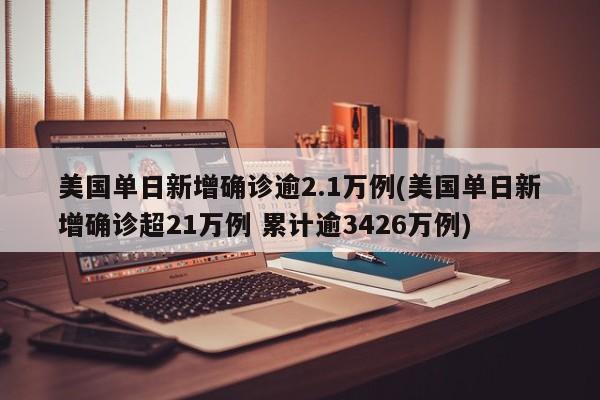 美国单日新增确诊逾2.1万例(美国单日新增确诊超21万例 累计逾3426万例)