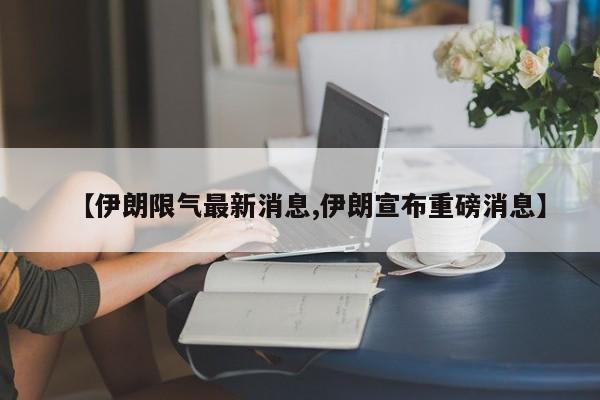 【伊朗限气最新消息,伊朗宣布重磅消息】
