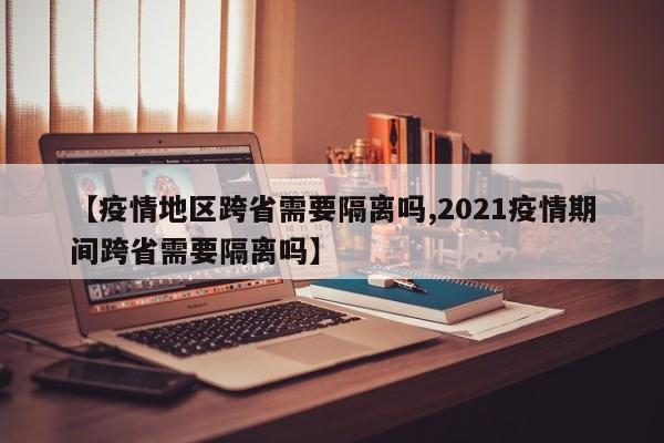 【疫情地区跨省需要隔离吗,2021疫情期间跨省需要隔离吗】