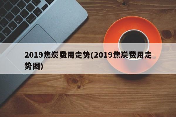 2019焦炭费用走势(2019焦炭费用走势图)