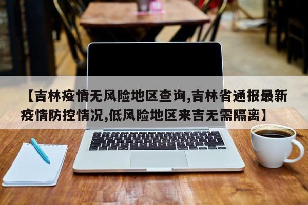 【吉林疫情无风险地区查询,吉林省通报最新疫情防控情况,低风险地区来吉无需隔离】