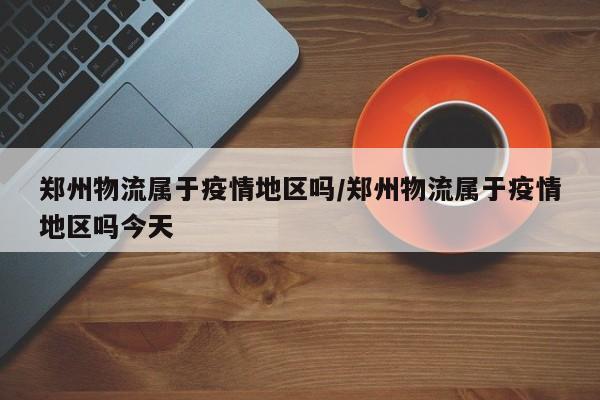 郑州物流属于疫情地区吗/郑州物流属于疫情地区吗今天