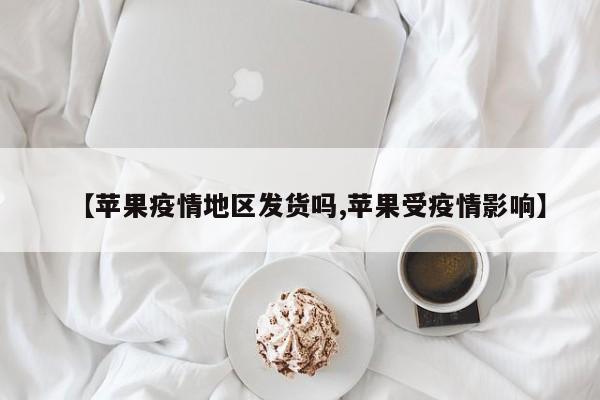 【苹果疫情地区发货吗,苹果受疫情影响】
