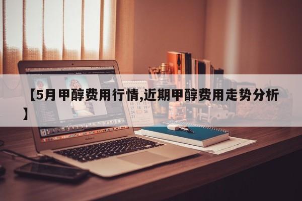 【5月甲醇费用行情,近期甲醇费用走势分析】