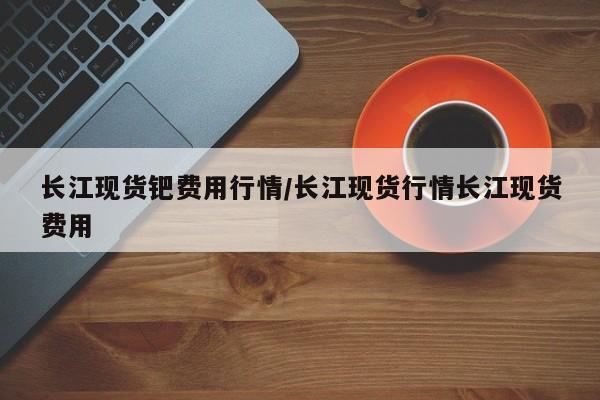 长江现货钯费用行情/长江现货行情长江现货费用