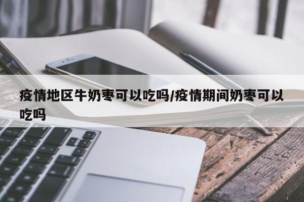 疫情地区牛奶枣可以吃吗/疫情期间奶枣可以吃吗