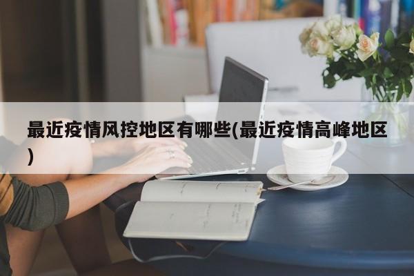 最近疫情风控地区有哪些(最近疫情高峰地区)