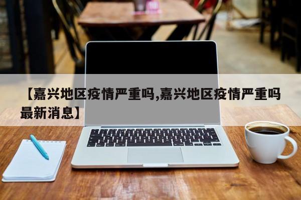 【嘉兴地区疫情严重吗,嘉兴地区疫情严重吗最新消息】