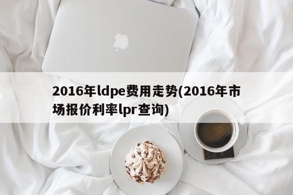 2016年ldpe费用走势(2016年市场报价利率lpr查询)