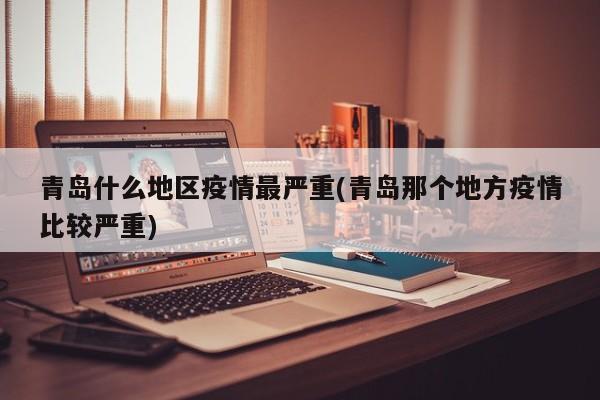 青岛什么地区疫情最严重(青岛那个地方疫情比较严重)
