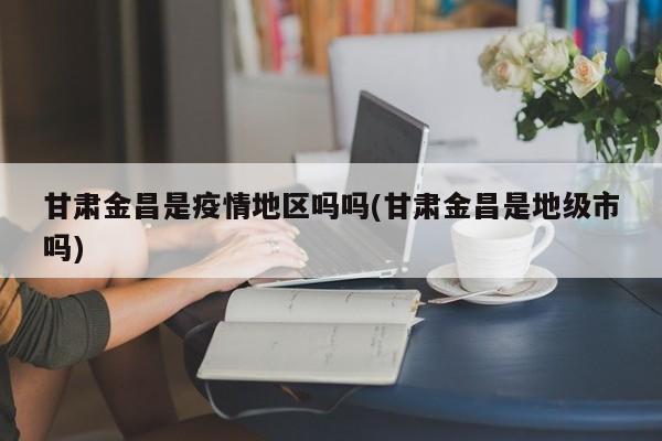 甘肃金昌是疫情地区吗吗(甘肃金昌是地级市吗)