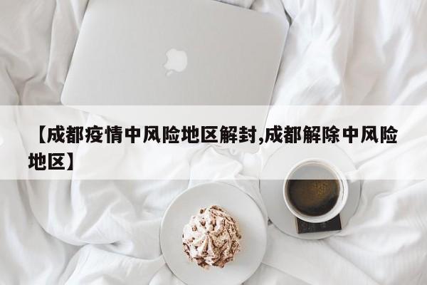 【成都疫情中风险地区解封,成都解除中风险地区】
