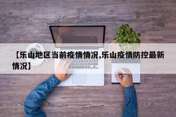 【乐山地区当前疫情情况,乐山疫情防控最新情况】