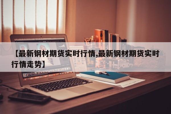 【最新钢材期货实时行情,最新钢材期货实时行情走势】