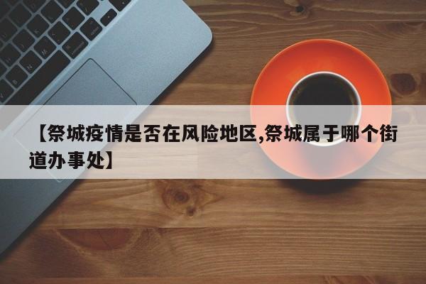 【祭城疫情是否在风险地区,祭城属于哪个街道办事处】