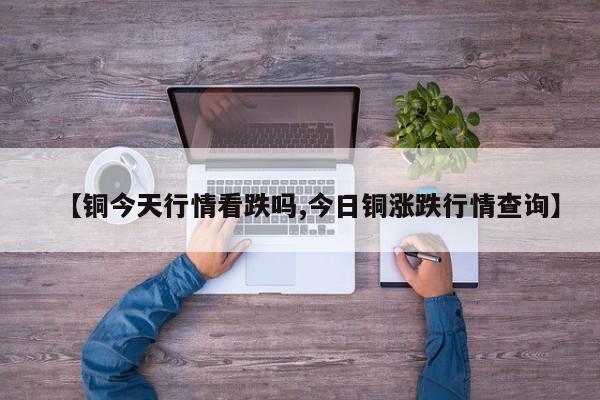 【铜今天行情看跌吗,今日铜涨跌行情查询】