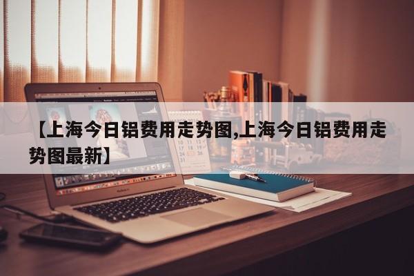 【上海今日铝费用走势图,上海今日铝费用走势图最新】