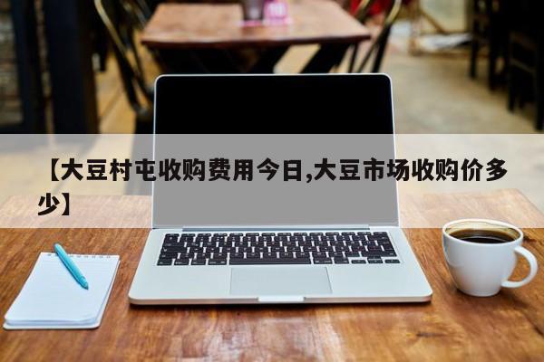 【大豆村屯收购费用今日,大豆市场收购价多少】