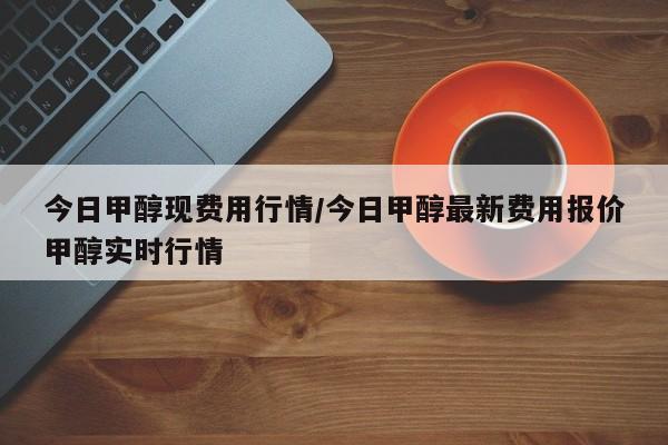 今日甲醇现费用行情/今日甲醇最新费用报价甲醇实时行情