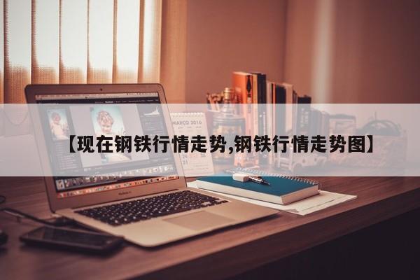 【现在钢铁行情走势,钢铁行情走势图】