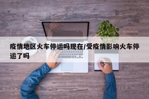 疫情地区火车停运吗现在/受疫情影响火车停运了吗