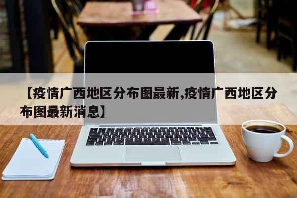【疫情广西地区分布图最新,疫情广西地区分布图最新消息】
