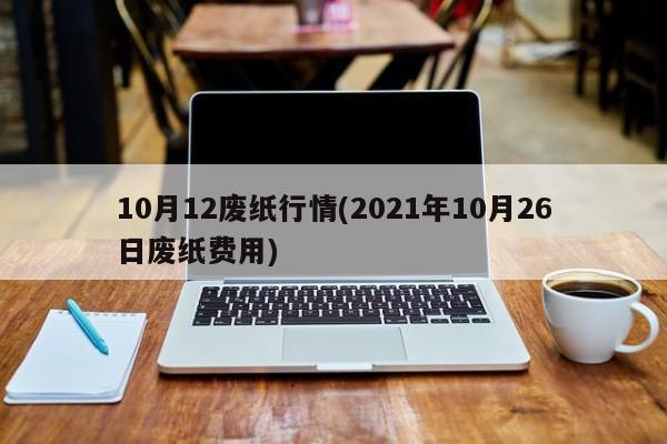 10月12废纸行情(2021年10月26日废纸费用)