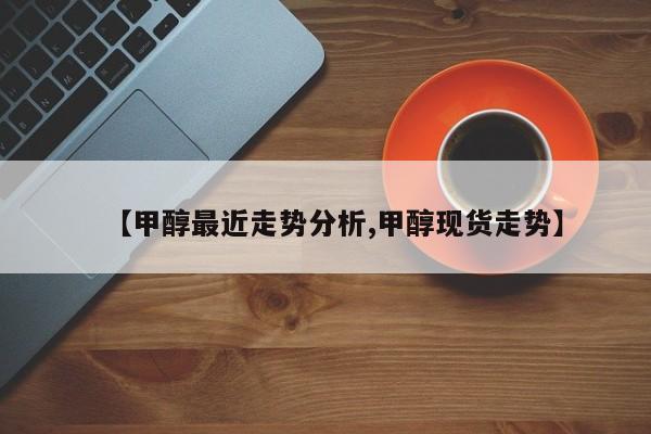 【甲醇最近走势分析,甲醇现货走势】