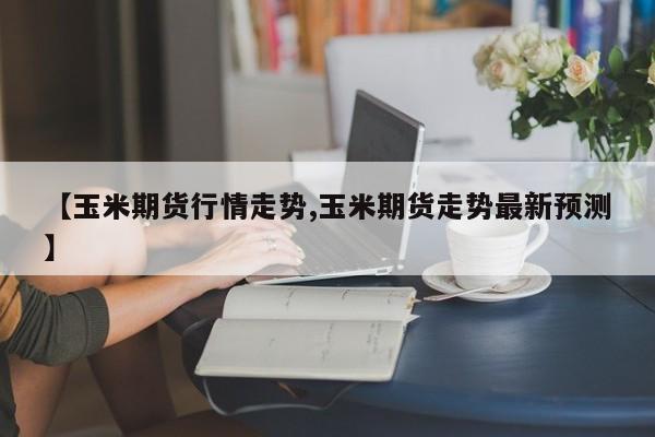 【玉米期货行情走势,玉米期货走势最新预测】