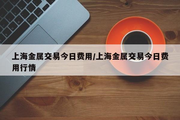 上海金属交易今日费用/上海金属交易今日费用行情