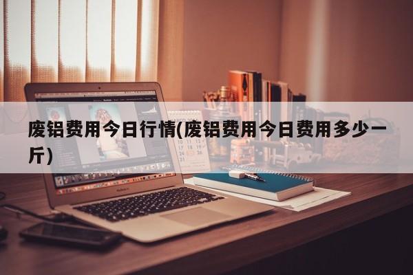 废铝费用今日行情(废铝费用今日费用多少一斤)