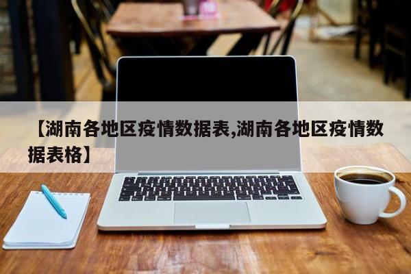 【湖南各地区疫情数据表,湖南各地区疫情数据表格】
