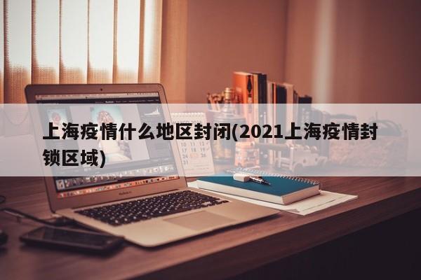 上海疫情什么地区封闭(2021上海疫情封锁区域)