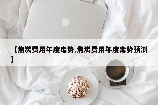 【焦炭费用年度走势,焦炭费用年度走势预测】