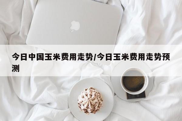 今日中国玉米费用走势/今日玉米费用走势预测