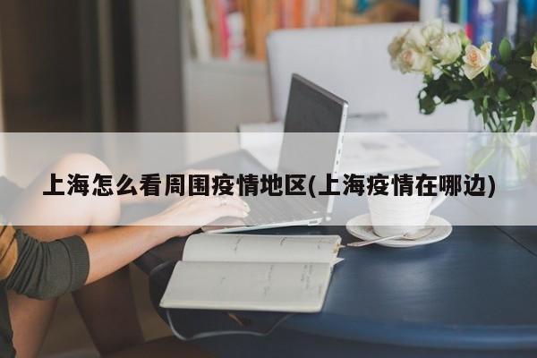 上海怎么看周围疫情地区(上海疫情在哪边)
