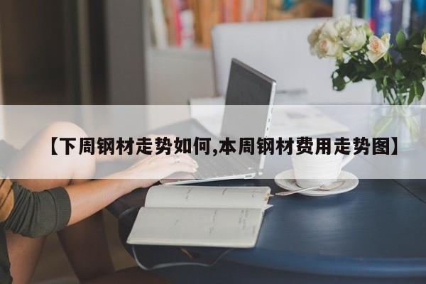 【下周钢材走势如何,本周钢材费用走势图】
