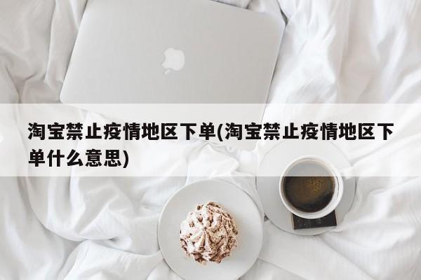 淘宝禁止疫情地区下单(淘宝禁止疫情地区下单什么意思)