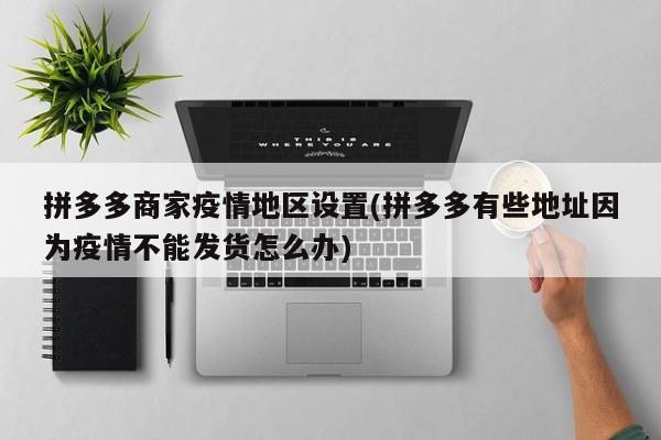 拼多多商家疫情地区设置(拼多多有些地址因为疫情不能发货怎么办)