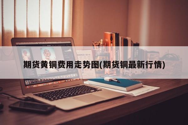 期货黄铜费用走势图(期货铜最新行情)