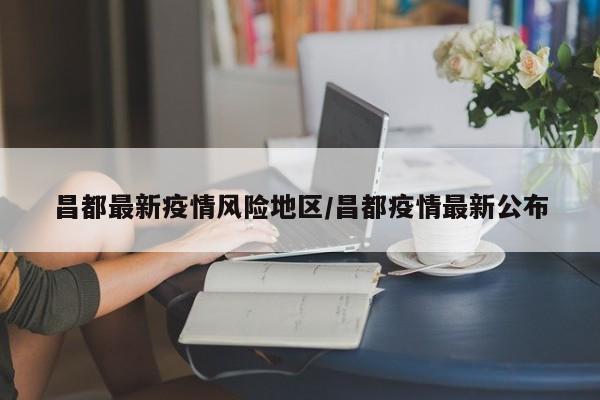 昌都最新疫情风险地区/昌都疫情最新公布