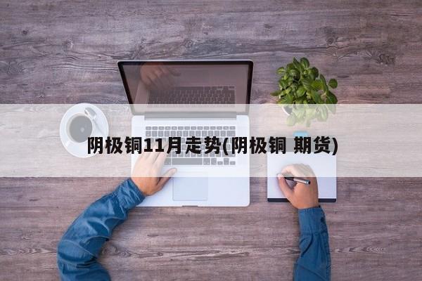 阴极铜11月走势(阴极铜 期货)