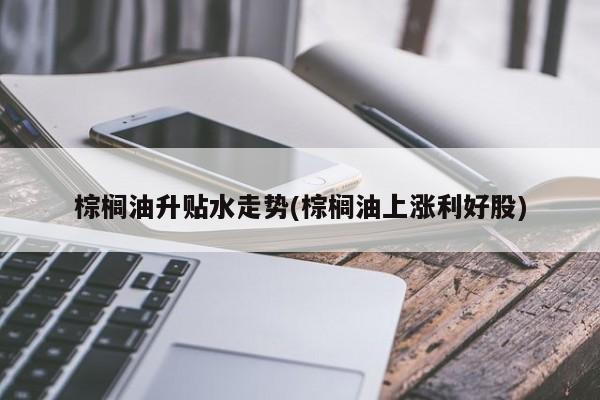 棕榈油升贴水走势(棕榈油上涨利好股)