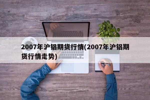 2007年沪铝期货行情(2007年沪铝期货行情走势)